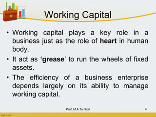 Working Capital
• Working capital plays a key role in a
business just as the role of heart in human
body.
• It act as ‘grease’ to run the wheels of fixed
assets.
• The efficiency of a business enterprise
depends largely on its ability to manage
working capital.
Prof. M.A.Tamboli 4
 