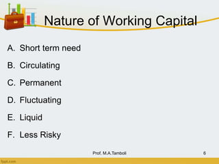 Nature of Working Capital
A. Short term need
B. Circulating
C. Permanent
D. Fluctuating
E. Liquid
F. Less Risky
Prof. M.A.Tamboli 6
 