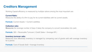 Working Capital efficiency is measured by multiple rations among the most important are:
Current Ratio:
Measures the ability of a firm to pay for its current liabilities with its current assets.
Formula: Current Assets ÷ Current Liabilities
Collection ratio:
Measures the average number of days it takes the company to convert receivables into cash.
Formula: 365 ÷ Receivable Turnover ( Credit Sales ÷ Average AR )
Inventory turnover ratio:
Measures how effectively inventory is managed by comparing cost of goods sold with average inventory
for a period.
Formula: Cost of Goods Sold ÷ Average Inventory
Creditors Management
 