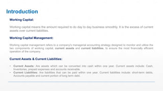 Introduction
Working Capital:
Working capital means the amount required to do day to day business smoothly. It is the excess of current
assets over current liabilities.
Working Capital Management:
Working capital management refers to a company's managerial accounting strategy designed to monitor and utilize the
two components of working capital, current assets and current liabilities, to ensure the most financially efficient
operation of the company.
Current Assets & Current Liabilities:
• Current Assets: Are assets which can be converted into cash within one year. Current assets include: Cash,
Inventories, prepaid expenses and accounts receivable.
• Current Liabilities: Are liabilities that can be paid within one year. Current liabilities include: short-term debts,
Accounts payable and current portion of long term debt.
 