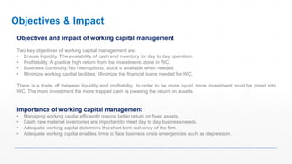 Objectives and impact of working capital management
Two key objectives of working capital management are:
• Ensure liquidity: The availability of cash and inventory for day to day operation.
• Profitability: A positive high return from the investments done in WC.
• Business Continuity: No interruptions, stock is available when needed.
• Minimize working capital facilities: Minimize the financial loans needed for WC.
There is a trade off between liquidity and profitability. In order to be more liquid, more investment must be pored into
WC. The more investment the more trapped cash is lowering the return on assets.
Importance of working capital management
• Managing working capital efficiently means better return on fixed assets.
• Cash, raw material inventories are important to meet day to day business needs.
• Adequate working capital determine the short term solvency of the firm.
• Adequate working capital enables firms to face business crisis emergencies such as depression.
Objectives & Impact
 