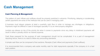 Cash Planning & Management:
The pattern of cash inflows and outflows should be properly predicted in advance. Prioritizing, delaying or accelerating
certain payments are some of the methods that can be used in managing cash.
A business must always prepare at least a quarterly cash flow in order to manage any shortages or obligations.
Payments might be differed in case of shortages specially if it is an intercompany obligation.
Lenders are always on top of the priority list when it comes to payments since any delay in instalment payments will
result in either a penalty and/or an interest expense.
Cash flows prepared for the purpose of cash management should not be complicated. It is a part of management
reporting hence, there is no need to follow any accounting standards.
A simple cash flow can be composed of two sections. Receipts (Cash inflow) and payments (Cash outflows).
It is recommended that a company sets aside monthly cash for debt repayments specially if the company is in a bad
cash position.
Cash Management
 