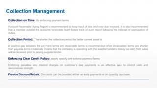 Collection on Time: By enforcing payment terms.
Account Receivable Aging Report is recommended to keep track of due and over due invoices. It is also recommended
that a member outside the accounts receivable team keeps track of such report following the concept of segregation of
duties.
Collection Period: The shorter the collection period the better current asset is.
A positive gap between the payment terms and receivable terms is recommended when receivables terms are shorter
than payable terms it basically means that the company is operating with the supplier/vendors money as cash from sales
will be received prior to paying supplier/lender.
Enforcing Clear Credit Policy: clearly specify and enforce payment terms
Enforcing penalties and interest charges on customer’s late payments is an effective way to control cash and
demonstrate strength.
Provide Discount/Rebate: Discounts can be provided wither on early payments or on quantity purchase.
Collection Management
 