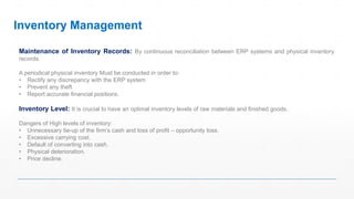 Maintenance of Inventory Records: By continuous reconciliation between ERP systems and physical inventory
records.
A periodical physical inventory Must be conducted in order to:
• Rectify any discrepancy with the ERP system
• Prevent any theft
• Report accurate financial positions.
Inventory Level: It is crucial to have an optimal inventory levels of raw materials and finished goods.
Dangers of High levels of inventory:
• Unnecessary tie-up of the firm’s cash and loss of profit – opportunity loss.
• Excessive carrying cost.
• Default of converting into cash.
• Physical deterioration.
• Price decline.
Inventory Management
 