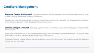 Accounts Payable Management: increase the payment terms to suppliers beyond the receivables terms in order
to have a positive net variance of cash in VS cash out.
Payables are preferred to have longer terms than receivables in order to have a positive net. If payables terms is longer
it means that the company’s cash is trapped with suppliers/vendors.
Lenders principle & Interest: Extending payment terms, lower interest rates, interest hedging are all beneficial to
working capital.
Financing is an essential part of any business and managing those finances are extremely important. The process starts
even prior to borrowing, it starts from setting the ratio of debt to equity.
A balance should be in place between the loan settlement period and interest rates. The longer the period the higher the
interest rate and vise versa.
Creditors Management
 