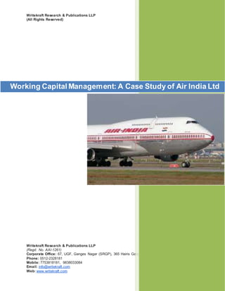 Writekraft Research & Publications LLP
(All Rights Reserved)
Writekraft Research & Publications LLP
(Regd. No. AAI-1261)
Corporate Office: 67, UGF, Ganges Nagar (SRGP), 365 Hairis Ganj, Tatmill Chauraha, Kanpur, 208004
Phone: 0512-2328181
Mobile: 7753818181, 9838033084
Email: info@writekraft.com
Web: www.writekraft.com
Working Capital Management: A Case Study of Air India Ltd
 