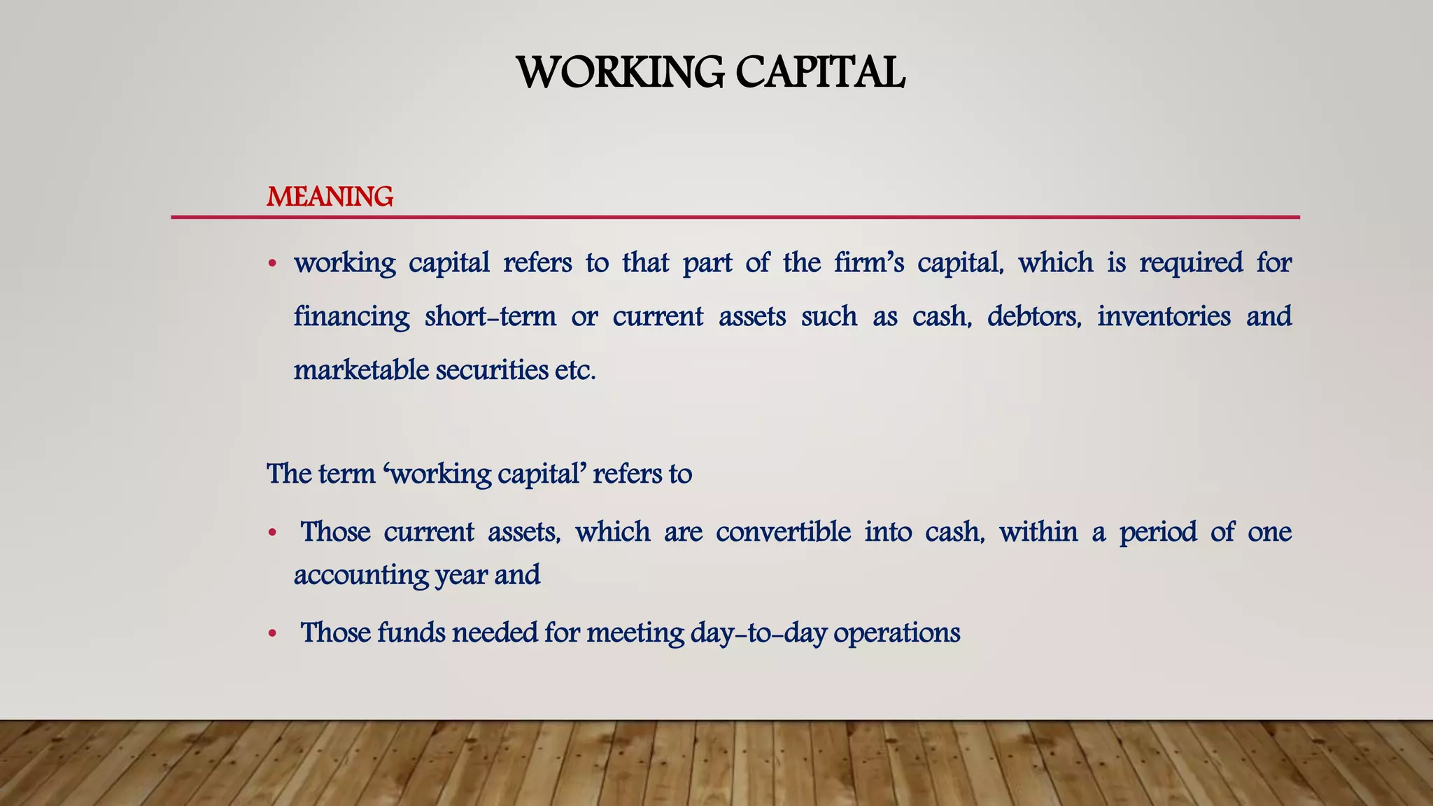 WORKING CAPITAL
MEANING
• working capital refers to that part of the firm’s capital, which is required for
financing short-term or current assets such as cash, debtors, inventories and
marketable securities etc.
The term ‘working capital’ refers to
• Those current assets, which are convertible into cash, within a period of one
accounting year and
• Those funds needed for meeting day-to-day operations
 