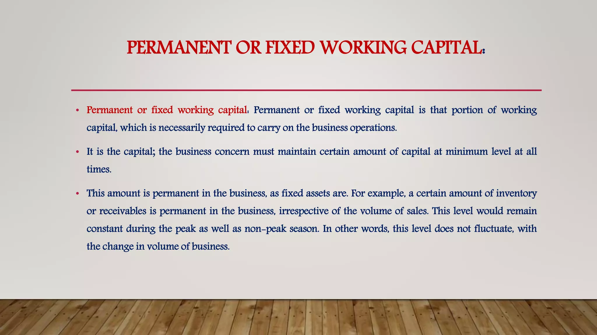 PERMANENT OR FIXED WORKING CAPITAL:
• Permanent or fixed working capital: Permanent or fixed working capital is that portion of working
capital, which is necessarily required to carry on the business operations.
• It is the capital; the business concern must maintain certain amount of capital at minimum level at all
times.
• This amount is permanent in the business, as fixed assets are. For example, a certain amount of inventory
or receivables is permanent in the business, irrespective of the volume of sales. This level would remain
constant during the peak as well as non-peak season. In other words, this level does not fluctuate, with
the change in volume of business.
 