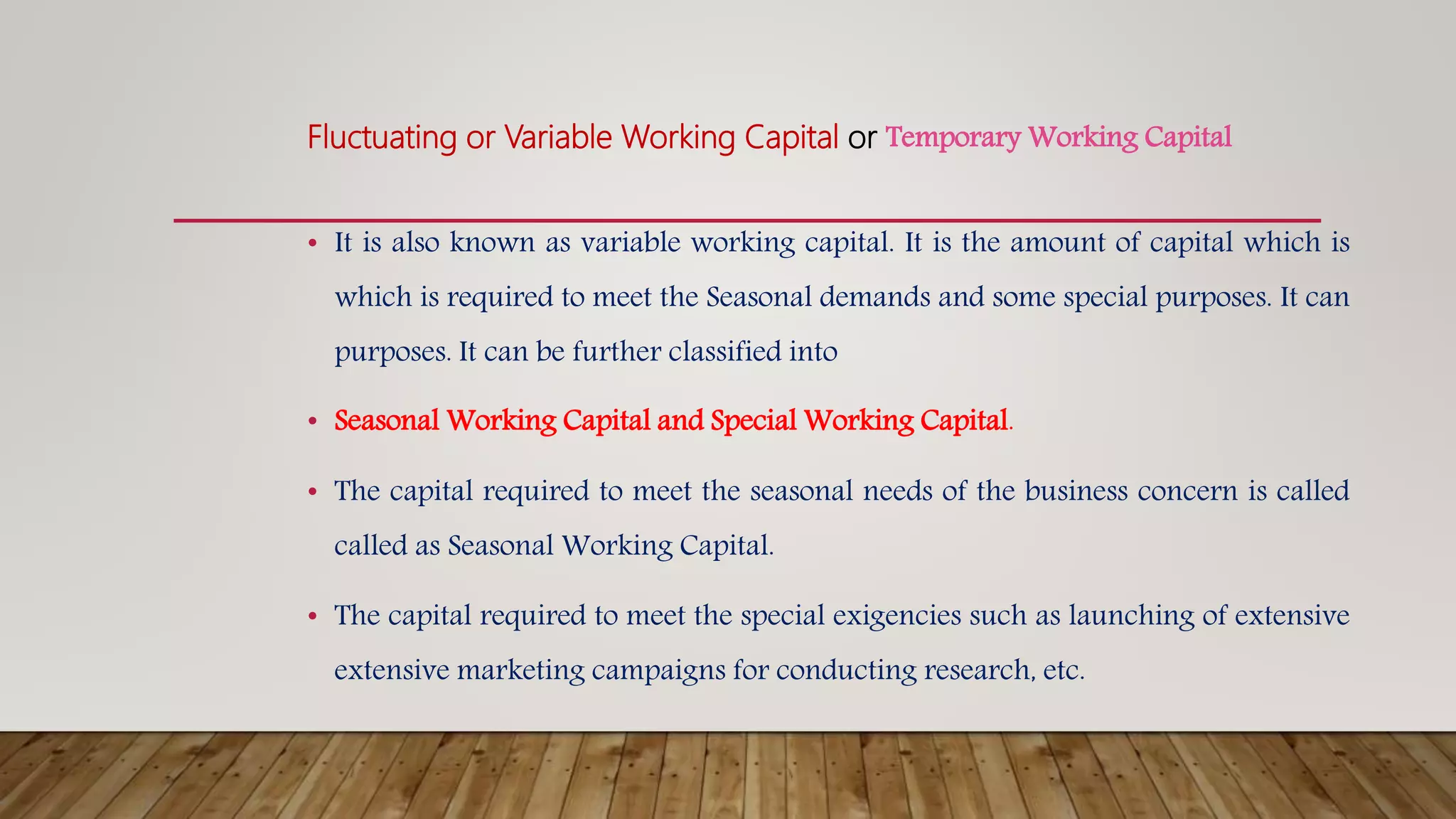 Fluctuating or Variable Working Capital or Temporary Working Capital
• It is also known as variable working capital. It is the amount of capital which is
which is required to meet the Seasonal demands and some special purposes. It can
purposes. It can be further classified into
• Seasonal Working Capital and Special Working Capital.
• The capital required to meet the seasonal needs of the business concern is called
called as Seasonal Working Capital.
• The capital required to meet the special exigencies such as launching of extensive
extensive marketing campaigns for conducting research, etc.
 