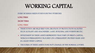 WORKING CAPITAL
EVERY BUSINESS NEEDS FUNDS FOR TWO PURPOSES
LONG TERM
SHORT TERM
LONG TERM
 THESE FUNDS ARE REQUIRED FOR CREATION OF PRODUCTION FACILITIES
SUCH AS PLANT AND MACHINERY, LAND, BUILDING AND FURNITURE ETC.
 INVESTMENT IN THESE ASSETS REPRESENTS THAT PART OF FIRM’S CAPITAL,
WHICH IS PERMANENTLY BLOCKED ON A PERMANENT OR FIXED BASIS AND
IS CALLED FIXED CAPITAL
 THE FORM OF THESE ASSETS DOES NOT CHANGE, IN THE NORMAL COURSE.
 