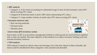ABC analysis
• Category A: A few items accounting for substantial usage in term of total monetary value (10%
items covering 75% value)
• Category B: In between items A and C (20% items representing 15% value )
• Category C: Large number of items of small value (70% items covering 10% value)
Inventory turnover ratio
• Slow moving materials
• Dormant items
• Obsolete items
Just in time (JIT) inventory system
Just-in-time, or JIT, is an inventory management method in which goods are received from suppliers
only as they are needed. The main objective of this method is to reduce inventory holding costs and
increase inventory turnover.
VED analysis
VED analysis is based on critical values and shortage cost of the item. Based on their criticality, the
items could be classified into three categories: vital, essential and desirable.
 