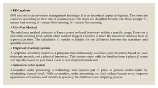 FSN analysis
FSN analysis is an inventory management technique. It is an important aspect in logistics. The items are
classified according to their rate of consumption. The items are classified broadly into three groups: F –
means Fast moving, S – means Slow moving, N – means Non-moving.
Min-Max Method
The min/max method attempts to keep current on-hand inventory within a specific range. Users set a
minimum stocking level, which when reached triggers a reorder to reach the maximum stocking level of
a particular item. The calculation to reorder is simple: it's the difference between the maximum and
quantity on hand.
Perpetual inventory system
A perpetual inventory system is a program that continuously estimates your inventory based on your
electronic records, not a physical inventory. This system starts with the baseline from a physical count
and updates based on purchases made in and shipments made out.
Automatic order system
Automated order processing is technology and systems put in place to process orders faster by
eliminating manual work. With automation, order processing can help reduce human error, improve
operational efficiencies, and ultimately speed up the fulfillment and shipping process.
 