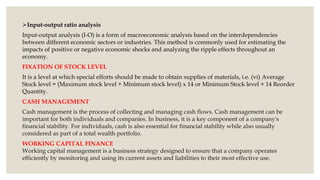 Input-output ratio analysis
Input-output analysis (I-O) is a form of macroeconomic analysis based on the interdependencies
between different economic sectors or industries. This method is commonly used for estimating the
impacts of positive or negative economic shocks and analyzing the ripple effects throughout an
economy.
FIXATION OF STOCK LEVEL
It is a level at which special efforts should be made to obtain supplies of materials, i.e. (vi) Average
Stock level = (Maximum stock level + Minimum stock level) x 14 or Minimum Stock level + 14 Reorder
Quantity.
CASH MANAGEMENT
Cash management is the process of collecting and managing cash flows. Cash management can be
important for both individuals and companies. In business, it is a key component of a company's
financial stability. For individuals, cash is also essential for financial stability while also usually
considered as part of a total wealth portfolio.
WORKING CAPITAL FINANCE
Working capital management is a business strategy designed to ensure that a company operates
efficiently by monitoring and using its current assets and liabilities to their most effective use.
 