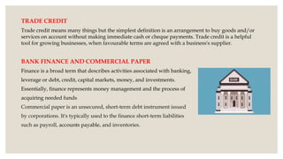 TRADE CREDIT
Trade credit means many things but the simplest definition is an arrangement to buy goods and/or
services on account without making immediate cash or cheque payments. Trade credit is a helpful
tool for growing businesses, when favourable terms are agreed with a business's supplier.
BANK FINANCE AND COMMERCIAL PAPER
Finance is a broad term that describes activities associated with banking,
leverage or debt, credit, capital markets, money, and investments.
Essentially, finance represents money management and the process of
acquiring needed funds..
Commercial paper is an unsecured, short-term debt instrument issued
by corporations. It's typically used to the finance short-term liabilities
such as payroll, accounts payable, and inventories.
 