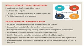 NEEDS OF WORKING CAPITAL MANAGEMENT
An adequate supply of raw materials to process
Cash to meet the wage bill
The capacity to wait for the market for its finished product and
The ability to grant credit to its customers.
NATURE AND SCOPE OF WORKING CAPITAL
It is used for purchase of raw materials, payment of wages and expenses.
It changes from constantly to keep the wheels of business moving.
Working capital enhances liquidity, solvency, creditworthiness and reputation of the enterprise.
It generates the elements of cost namely: materials, wages and expenses.
It enables the enterprise to avail the cash discount facilities offered by its suppliers.
It helps improve the morale of business executives and their efficiency reaches at the highest climax.
It facilitates expansion programmes of the enterprise and helps in maintain operational efficiency of
fixed assets.
 