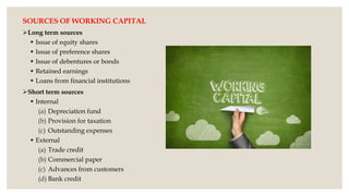 SOURCES OF WORKING CAPITAL
Long term sources
 Issue of equity shares
 Issue of preference shares
 Issue of debentures or bonds
 Retained earnings
 Loans from financial institutions
Short term sources
 Internal
(a) Depreciation fund
(b) Provision for taxation
(c) Outstanding expenses
 External
(a) Trade credit
(b) Commercial paper
(c) Advances from customers
(d) Bank credit
 