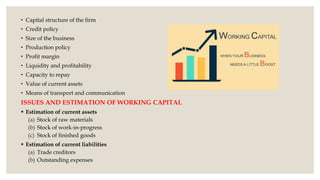 • Capital structure of the firm
• Credit policy
• Size of the business
• Production policy
• Profit margin
• Liquidity and profitability
• Capacity to repay
• Value of current assets
• Means of transport and communication
ISSUES AND ESTIMATION OF WORKING CAPITAL
 Estimation of current assets
(a) Stock of raw materials
(b) Stock of work-in-progress
(c) Stock of finished goods
 Estimation of current liabilities
(a) Trade creditors
(b) Outstanding expenses
 