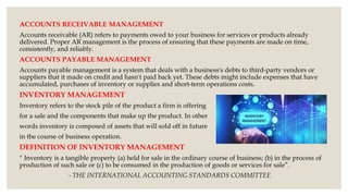 ACCOUNTS RECEIVABLE MANAGEMENT
Accounts receivable (AR) refers to payments owed to your business for services or products already
delivered. Proper AR management is the process of ensuring that these payments are made on time,
consistently, and reliably.
ACCOUNTS PAYABLE MANAGEMENT
Accounts payable management is a system that deals with a business's debts to third-party vendors or
suppliers that it made on credit and hasn't paid back yet. These debts might include expenses that have
accumulated, purchases of inventory or supplies and short-term operations costs.
INVENTORY MANAGEMENT
Inventory refers to the stock pile of the product a firm is offering
for a sale and the components that make up the product. In other
words inventory is composed of assets that will sold off in future
in the course of business operation.
DEFINITION OF INVENTORY MANAGEMENT
“ Inventory is a tangible property (a) held for sale in the ordinary course of business; (b) in the process of
production of such sale or (c) to be consumed in the production of goods or services for sale”.
- THE INTERNATIONAL ACCOUNTING STANDARDS COMMITTEE
 