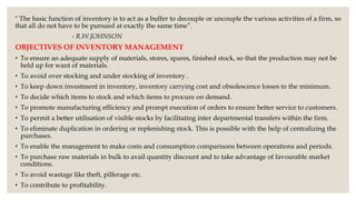 “ The basic function of inventory is to act as a buffer to decouple or uncouple the various activities of a firm, so
that all do not have to be pursued at exactly the same time”.
- R.W.JOHNSON
OBJECTIVES OF INVENTORY MANAGEMENT
• To ensure an adequate supply of materials, stores, spares, finished stock, so that the production may not be
held up for want of materials.
• To avoid over stocking and under stocking of inventory .
• To keep down investment in inventory, inventory carrying cost and obsolescence losses to the minimum.
• To decide which items to stock and which items to procure on demand.
• To promote manufacturing efficiency and prompt execution of orders to ensure better service to customers.
• To permit a better utilisation of visible stocks by facilitating inter departmental transfers within the firm.
• To eliminate duplication in ordering or replenishing stock. This is possible with the help of centralizing the
purchases.
• To enable the management to make costs and consumption comparisons between operations and periods.
• To purchase raw materials in bulk to avail quantity discount and to take advantage of favourable market
conditions.
• To avoid wastage like theft, pilferage etc.
• To contribute to profitability.
 