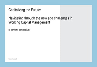 Internal use only
Capitalizing the Future:
Navigating through the new age challenges in
Working Capital Management
(a banker’s perspective)
 
