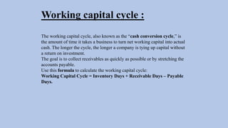 Working capital cycle :
The working capital cycle, also known as the “cash conversion cycle,” is
the amount of time it takes a business to turn net working capital into actual
cash. The longer the cycle, the longer a company is tying up capital without
a return on investment.
The goal is to collect receivables as quickly as possible or by stretching the
accounts payable.
Use this formula to calculate the working capital cycle:
Working Capital Cycle = Inventory Days + Receivable Days – Payable
Days.
 
