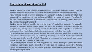 Limitations of Working Capital
Working capital can be very insightful to determine a company's short-term health. However,
there are some downsides to the calculation that make the metric sometimes misleading.
First, working capital is always changing. If a company is fully operating, it's likely that
several—if not most—current asset and current liability accounts will change. Therefore, by
the time financial information is accumulated, it's likely that the working capital position of
the company has already changed.
Working capital fails to consider the specific types of underlying accounts. For example,
imagine a company whose current assets are 100% in accounts receivable. Though the
company may have positive working capital, its financial health depends on whether its
customers will pay and whether the business can come up with short-term cash.
On a similar note, assets can quickly become devalued. Accounts receivable balances may
lose value if a top customer files for bankruptcy. Inventory is at-risk of obsolescence or theft.
Physical cash is also at risk of theft. Therefore, a company's working capital may change
simply based on forces outside of its control.
Last, working capital assumes all debt obligations are known. In mergers or very fast-paced
companies, agreements can be missed or invoices can be processed incorrectly. Working
capital relies heavily on correct accounting practices, especially surrounding internal control
and safeguarding of assets.
 