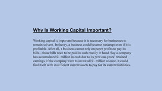 Why Is Working Capital Important?
Working capital is important because it is necessary for businesses to
remain solvent. In theory, a business could become bankrupt even if it is
profitable. After all, a business cannot rely on paper profits to pay its
bills—those bills need to be paid in cash readily in hand. Say a company
has accumulated $1 million in cash due to its previous years’ retained
earnings. If the company were to invest all $1 million at once, it could
find itself with insufficient current assets to pay for its current liabilities.
 