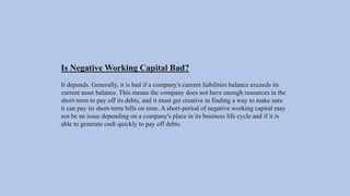 Is Negative Working Capital Bad?
It depends. Generally, it is bad if a company's current liabilities balance exceeds its
current asset balance. This means the company does not have enough resources in the
short-term to pay off its debts, and it must get creative in finding a way to make sure
it can pay its short-term bills on time. A short-period of negative working capital may
not be an issue depending on a company's place in its business life cycle and if it is
able to generate cash quickly to pay off debts.
 