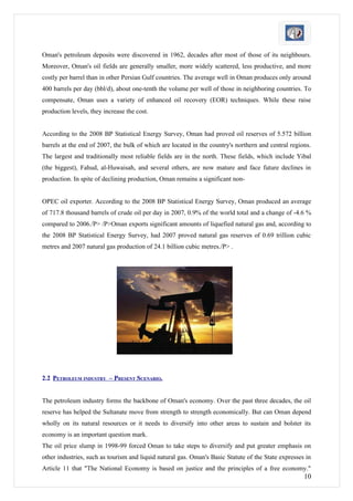 Oman's petroleum deposits were discovered in 1962, decades after most of those of its neighbours.
Moreover, Oman's oil fields are generally smaller, more widely scattered, less productive, and more
costly per barrel than in other Persian Gulf countries. The average well in Oman produces only around
400 barrels per day (bbl/d), about one-tenth the volume per well of those in neighboring countries. To
compensate, Oman uses a variety of enhanced oil recovery (EOR) techniques. While these raise
production levels, they increase the cost.


According to the 2008 BP Statistical Energy Survey, Oman had proved oil reserves of 5.572 billion
barrels at the end of 2007, the bulk of which are located in the country's northern and central regions.
The largest and traditionally most reliable fields are in the north. These fields, which include Yibal
(the biggest), Fahud, al-Huwaisah, and several others, are now mature and face future declines in
production. In spite of declining production, Oman remains a significant non-


OPEC oil exporter. According to the 2008 BP Statistical Energy Survey, Oman produced an average
of 717.8 thousand barrels of crude oil per day in 2007, 0.9% of the world total and a change of -4.6 %
compared to 2006./P> /P>Oman exports significant amounts of liquefied natural gas and, according to
the 2008 BP Statistical Energy Survey, had 2007 proved natural gas reserves of 0.69 trillion cubic
metres and 2007 natural gas production of 24.1 billion cubic metres./P> .




2.2 PETROLEUM INDUSTRY – PRESENT SCENARIO.


The petroleum industry forms the backbone of Oman's economy. Over the past three decades, the oil
reserve has helped the Sultanate move from strength to strength economically. But can Oman depend
wholly on its natural resources or it needs to diversify into other areas to sustain and bolster its
economy is an important question mark.
The oil price slump in 1998-99 forced Oman to take steps to diversify and put greater emphasis on
other industries, such as tourism and liquid natural gas. Oman's Basic Statute of the State expresses in
Article 11 that "The National Economy is based on justice and the principles of a free economy."
                                                                                                     10
 