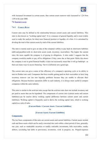 with increased investment in current assets, thus current assets turnover ratio increased to 1.28 from
1.09 in the year 2006.
7.6 LIQUIDITY RATIO

7.6.1    CURRENT RATIO

Current ratio may be defined as the relationship between current assets and current liabilities. This
ratio is also known as "working capital ratio". It is a measure of general liquidity and is most widely
used to make the analysis for short term financial position or liquidity of a firm. It is calculated by
dividing the total of the current assets by total of the current liabilities.


The ratio is mainly used to give an idea of the company's ability to pay back its short-term liabilities
(debt and payables) with its short-term assets (cash, inventory, receivables). The higher the current
ratio, the more capable the company is of paying its obligations. A ratio under 1 suggests that the
company would be unable to pay off its obligations if they came due at that point. While this shows
the company is not in good financial health, it does not necessarily mean that it will go bankrupt - as
there are many ways to access financing - but it is definitely not a good sign.


The current ratio can give a sense of the efficiency of a company's operating cycle or its ability to
turn its Product into cash. Companies that have trouble getting paid on their receivables or have long
inventory turnover can run into liquidity problems because they are unable to alleviate their
obligations. Because business operations differ in each industry, it is always more useful to compare
companies within the same industry.


This ratio is similar to the acid-test ratio except that the acid-test ratio does not include inventory and
pre paid as assets that can be liquidated. The components of current ratio (current assets and current
liabilities) can be used to derive working capital (difference between current assets and current
liabilities). Working capital is frequently used to derive the working capital ratio, which is working
capital as a ratio of sales.
                         [Current Ratio = Current Assets / Current Liabilities]
                                                      Or
                                  [Current Assets: Current Liabilities]
Components:

The two basic components of this ratio are current assets and current liabilities. Current assets include
cash and those assets which can be easily converted into cash within a short period of time, generally,
one year, such as marketable securities or readily realizable investments, bills receivables, sundry
debtors, (excluding bad debts or provisions), inventories, work in progress, etc. Prepaid expenses

                                                                                                      102
 
