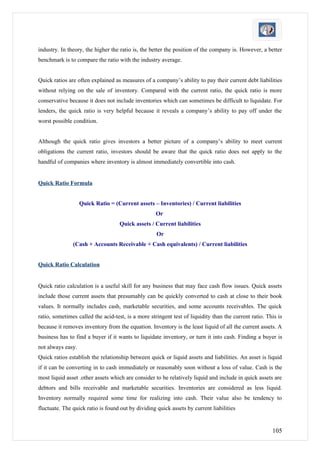 industry. In theory, the higher the ratio is, the better the position of the company is. However, a better
benchmark is to compare the ratio with the industry average.


Quick ratios are often explained as measures of a company’s ability to pay their current debt liabilities
without relying on the sale of inventory. Compared with the current ratio, the quick ratio is more
conservative because it does not include inventories which can sometimes be difficult to liquidate. For
lenders, the quick ratio is very helpful because it reveals a company’s ability to pay off under the
worst possible condition.


Although the quick ratio gives investors a better picture of a company’s ability to meet current
obligations the current ratio, investors should be aware that the quick ratio does not apply to the
handful of companies where inventory is almost immediately convertible into cash.


Quick Ratio Formula


                   Quick Ratio = (Current assets – Inventories) / Current liabilities
                                                    Or
                                    Quick assets / Current liabilities
                                                    Or
               (Cash + Accounts Receivable + Cash equivalents) / Current liabilities


Quick Ratio Calculation


Quick ratio calculation is a useful skill for any business that may face cash flow issues. Quick assets
include those current assets that presumably can be quickly converted to cash at close to their book
values. It normally includes cash, marketable securities, and some accounts receivables. The quick
ratio, sometimes called the acid-test, is a more stringent test of liquidity than the current ratio. This is
because it removes inventory from the equation. Inventory is the least liquid of all the current assets. A
business has to find a buyer if it wants to liquidate inventory, or turn it into cash. Finding a buyer is
not always easy.
Quick ratios establish the relationship between quick or liquid assets and liabilities. An asset is liquid
if it can be converting in to cash immediately or reasonably soon without a loss of value. Cash is the
most liquid asset .other assets which are consider to be relatively liquid and include in quick assets are
debtors and bills receivable and marketable securities. Inventories are considered as less liquid.
Inventory normally required some time for realizing into cash. Their value also be tendency to
fluctuate. The quick ratio is found out by dividing quick assets by current liabilities


                                                                                                       105
 