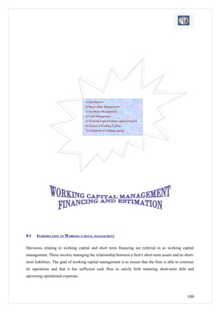 1) Introduction
                                    2) Receivables Management
                                    3) Inventory Management
                                    4) Cash Management
                                    5) Working Capital Finance and Estimation
                                    6) Source of Working Capital
                                    7) Estimation of working capital




8.1   INTRODUCTION TO WORKING CAPITAL MANAGEMENT

Decisions relating to working capital and short term financing are referred to as working capital
management. These involve managing the relationship between a firm's short-term assets and its short-
term liabilities. The goal of working capital management is to ensure that the firm is able to continue
its operations and that it has sufficient cash flow to satisfy both maturing short-term debt and
upcoming operational expenses.




                                                                                                   109
 