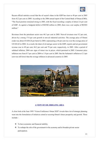 Recent official statistics reveal that the oil sector's share in the GDP has risen to 49 per cent in 2005
from 42.2 per cent in 2004. According to the 2006 annual report of the Central Bank of Oman (CBO),
"The fiscal position remained strong in 2005, with the fiscal recording a surplus of about 2.6 per cent
of GDP. As against a budgeted deficit of RO540 million in 2005, there was a net surplus of RO303
million."


Revenues from the petroleum sector rose 44.3 per cent in 2005. Non-oil revenues rose 9.2 per cent,
driven by a strong 17.8 per cent growth in non-oil industrial activities. The average price of Omani
crude was about US $50.26 per barrel in 2005, representing a 46 per cent rise over the average price of
US $34.42 in 2004. As a result, the share of oil and gas sector in the GDP, exports and net government
revenue rose to 49 per cent, 84.2 per cent and 79 per cent, respectively, in 2005. After a period of
subdued inflation, 2004 saw signs of minor rise in prices, which persisted in 2005. Consumer price
inflation rose from 0.7 per cent in 2004 to 1.9 per cent in 2005. But the Sultanate's inflation at 2.3 per
cent was still lower than the average inflation in advanced countries in 2005.




                                A VIEW OF OIL DRILLING AREA


A close look at the June 1995 “Vision Conference: Oman 2020” reveals that a lot of strategic planning
went into the formulation of initiatives aimed at securing Oman's future prosperity and growth. These
include:-


     To have economic and financial stability.
     To reshape the role of the government in the economy and to broaden private sector
        participation.
                                                                                                       11
 
