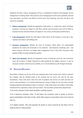 Guided by the above criteria, management will use a combination of policies and techniques for the
management of working capital. These policies aim at managing the current assets (generally cash and
cash equivalents, inventories and debtors) and the short term financing, such that cash flows and
returns are acceptable.


     Debtors management. Identify the appropriate credit policy, i.e. credit terms which will attract
      customers, such that any impact on cash flows and the cash conversion cycle will be offset by
      increased revenue and hence Return on Capital (or vice versa); see Discounts and allowances.


     Cash management. Identify the cash balance which allows for the business to meet day to day
      expenses, but reduces cash holding costs.


     Inventory management. Identify the level of inventory which allows for uninterrupted
      production but reduces the investment in raw materials - and minimizes reordering costs - and
      hence increases cash flow; see Supply chain management; Just In Time (JIT); Economic order
      quantity (EOQ); Economic production quantity


     Short term financing. Identify the appropriate source of financing, given the cash conversion
      cycle: the inventory is ideally financed by credit granted by the supplier; however, it may be
      necessary to utilize a bank loan (or overdraft), or to "convert debtors to cash" through "factoring".


8.2     RECEIVABLES MANAGEMENT


Receivables or debtors are the one of the most important parts of the current assets which is created if
the company sells the finished goods to the customer but not receive the cash for the same
immediately. Trade credit arises when firm sells its products and services on credit and dose not
receive cash immediately. It is essential marketing tool, acting as bridge for the movement of goods
through production and distribution stages to customers. Trade credit creates receivables or book debts
which the firm is expected to collect in the near future. The receivables include three characteristics
1) It involve element of risk which should be carefully analysis.

2) It is based on economic value. To the buyer, the economic value in goods or services
passes immediately at the time of sale, while seller expects an equivalent value to be received
later on.

3) It implies futurity. The cash payment for goods or serves received by the buyer will be
made by him in a future period.

                                                                                                       110
 