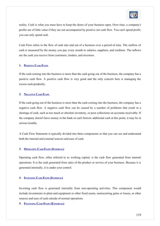 reality. Cash is what you must have to keep the doors of your business open. Over time, a company's
profits are of little value if they are not accompanied by positive net cash flow. You can't spend profit;
you can only spend cash.


Cash Flow refers to the flow of cash into and out of a business over a period of time. The outflow of
cash is measured by the money you pay every month to salaries, suppliers, and creditors. The inflows
are the cash you receive from customers, lenders, and investors.


1. POSITIVE CASH FLOW

If the cash coming into the business is more than the cash going out of the business, the company has a
positive cash flow. A positive cash flow is very good and the only concern here is managing the
excess cash prudently.


2. NEGATIVE CASH FLOW

If the cash going out of the business is more than the cash coming into the business, the company has a
negative cash flow. A negative cash flow can be caused by a number of problems that result in a
shortage of cash, such as too much or obsolete inventory, or poor collections on accounts receivable. If
the company doesn't have money in the bank or can't borrow additional cash at this point, it may be in
serious trouble.


A Cash Flow Statement is typically divided into three components so that you can see and understand
both the internal and external sources and uses of cash.


3. OPERATING CASH FLOW (INTERNAL)

Operating cash flow, often referred to as working capital, is the cash flow generated from internal
operations. It is the cash generated from sales of the product or service of your business. Because it is
generated internally, it is under your control.


4. INVESTING CASH FLOW (INTERNAL)


Investing cash flow is generated internally from non-operating activities. This component would
include investments in plant and equipment or other fixed assets, nonrecurring gains or losses, or other
sources and uses of cash outside of normal operations.
5. FINANCING CASH FLOW (EXTERNAL)


                                                                                                     119
 