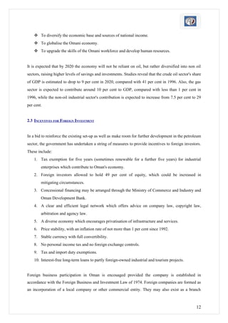  To diversify the economic base and sources of national income.
     To globalise the Omani economy.
     To upgrade the skills of the Omani workforce and develop human resources.


It is expected that by 2020 the economy will not be reliant on oil, but rather diversified into non oil
sectors, raising higher levels of savings and investments. Studies reveal that the crude oil sector's share
of GDP is estimated to drop to 9 per cent in 2020, compared with 41 per cent in 1996. Also, the gas
sector is expected to contribute around 10 per cent to GDP, compared with less than 1 per cent in
1996, while the non-oil industrial sector's contribution is expected to increase from 7.5 per cent to 29
per cent.


2.3 INCENTIVES FOR FOREIGN INVESTMENT


In a bid to reinforce the existing set-up as well as make room for further development in the petroleum
sector, the government has undertaken a string of measures to provide incentives to foreign investors.
These include:
    1. Tax exemption for five years (sometimes renewable for a further five years) for industrial
        enterprises which contribute to Oman's economy.
    2. Foreign investors allowed to hold 49 per cent of equity, which could be increased in
        mitigating circumstances.
    3. Concessional financing may be arranged through the Ministry of Commerce and Industry and
        Oman Development Bank.
    4. A clear and efficient legal network which offers advice on company law, copyright law,
        arbitration and agency law.
    5. A diverse economy which encourages privatisation of infrastructure and services.
    6. Price stability, with an inflation rate of not more than 1 per cent since 1992.
    7. Stable currency with full convertibility.
    8. No personal income tax and no foreign exchange controls.
    9. Tax and import duty exemptions.
    10. Interest-free long-term loans to partly foreign-owned industrial and tourism projects.


Foreign business participation in Oman is encouaged provided the company is established in
accordance with the Foreign Business and Investment Law of 1974. Foreign companies are formed as
an incorporation of a local company or other commercial entity. They may also exist as a branch



                                                                                                        12
 