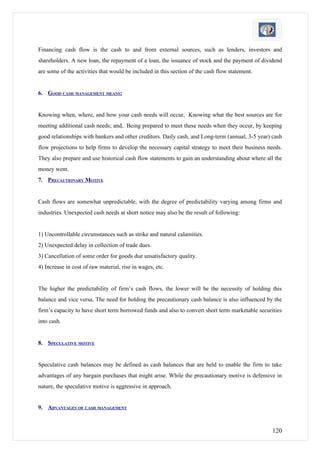 Financing cash flow is the cash to and from external sources, such as lenders, investors and
shareholders. A new loan, the repayment of a loan, the issuance of stock and the payment of dividend
are some of the activities that would be included in this section of the cash flow statement.


6. GOOD CASH MANAGEMENT MEANS:


Knowing when, where, and how your cash needs will occur, Knowing what the best sources are for
meeting additional cash needs; and, Being prepared to meet these needs when they occur, by keeping
good relationships with bankers and other creditors. Daily cash, and Long-term (annual, 3-5 year) cash
flow projections to help firms to develop the necessary capital strategy to meet their business needs.
They also prepare and use historical cash flow statements to gain an understanding about where all the
money went.
7. PRECAUTIONARY MOTIVE


Cash flows are somewhat unpredictable, with the degree of predictability varying among firms and
industries. Unexpected cash needs at short notice may also be the result of following:


1) Uncontrollable circumstances such as strike and natural calamities.
2) Unexpected delay in collection of trade dues.
3) Cancellation of some order for goods due unsatisfactory quality.
4) Increase in cost of raw material, rise in wages, etc.


The higher the predictability of firm’s cash flows, the lower will be the necessity of holding this
balance and vice versa. The need for holding the precautionary cash balance is also influenced by the
firm’s capacity to have short term borrowed funds and also to convert short term marketable securities
into cash.


8. SPECULATIVE MOTIVE


Speculative cash balances may be defined as cash balances that are held to enable the firm to take
advantages of any bargain purchases that might arise. While the precautionary motive is defensive in
nature, the speculative motive is aggressive in approach.


9. ADVANTAGES OF CASH MANAGEMENT


                                                                                                  120
 