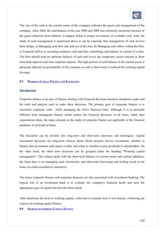 The size of the cash in the current assets of the company indicates the good cash management of the
company. After 2004, the cash balance in the year 2006 and 2008 was extremely increased; because of
the good collection from Debtors. Company failed to proper investment of available cash. After the
study of cash management it mentioned above it can be conclude that management of cash involve
three things: a) Managing cash flow into and out of the firm. b) Managing cash inflow within the firm,
c) Financial deficit or investing surpluses cash and thus controlling cash balance at a point of a time.
The firm should hold an optimum balance of cash and invest any temporary excess amount in short
term bank deposits and inter corporate deposit. The high portion of cash balance in the current assets it
adversely affected on profitability of the company as cash is ideal asset; it reduced the working capital
leverage.

8.5   WORKING CAPITAL FINANCE AND ESTIMATION

Introduction

Corporate finance is an area of finance dealing with financial decisions business enterprises make and
the tools and analysis used to make these decisions. The primary goal of corporate finance is to
maximize corporate value while managing the firm's financial risks. Although it is in principle
different from managerial finance which studies the financial decisions of all firms, rather than
corporations alone, the main concepts in the study of corporate finance are applicable to the financial
problems of all kinds of firms.


The discipline can be divided into long-term and short-term decisions and techniques. Capital
investment decisions are long-term choices about which projects receive investment, whether to
finance that investment with equity or debt, and when or whether to pay dividends to shareholders. On
the other hand, the short term decisions can be grouped under the heading "Working capital
management". This subject deals with the short-term balance of current assets and current liabilities;
the focus here is on managing cash, inventories, and short-term borrowing and lending (such as the
terms on credit extended to customers).


The terms corporate finance and corporate financier are also associated with investment banking. The
typical role of an investment bank is to evaluate the company's financial needs and raise the
appropriate type of capital that best fits those needs.


After determine the level of working capital, a firm has to consider how it will finance. Following are
sources of working capital finance.
8.6   SOURCES OF WORKING CAPITAL FINANCE


                                                                                                    124
 