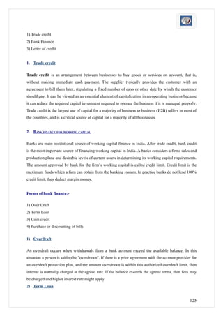 1) Trade credit
2) Bank Finance
3) Letter of credit


1. Trade credit

Trade credit is an arrangement between businesses to buy goods or services on account, that is,
without making immediate cash payment. The supplier typically provides the customer with an
agreement to bill them later, stipulating a fixed number of days or other date by which the customer
should pay. It can be viewed as an essential element of capitalization in an operating business because
it can reduce the required capital investment required to operate the business if it is managed properly.
Trade credit is the largest use of capital for a majority of business to business (B2B) sellers in most of
the countries, and is a critical source of capital for a majority of all businesses.


2. BANK FINANCE FOR WORKING CAPITAL

Banks are main institutional source of working capital finance in India. After trade credit, bank credit
is the most important source of financing working capital in India. A banks considers a firms sales and
production plane and desirable levels of current assets in determining its working capital requirements.
The amount approved by bank for the firm’s working capital is called credit limit. Credit limit is the
maximum funds which a firm can obtain from the banking system. In practice banks do not lend 100%
credit limit; they deduct margin money.


Forms of bank finance:-

1) Over Draft
2) Term Loan
3) Cash credit
4) Purchase or discounting of bills

1) Overdraft

An overdraft occurs when withdrawals from a bank account exceed the available balance. In this
situation a person is said to be "overdrawn". If there is a prior agreement with the account provider for
an overdraft protection plan, and the amount overdrawn is within this authorized overdraft limit, then
interest is normally charged at the agreed rate. If the balance exceeds the agreed terms, then fees may
be charged and higher interest rate might apply.
2) Term Loan


                                                                                                     125
 
