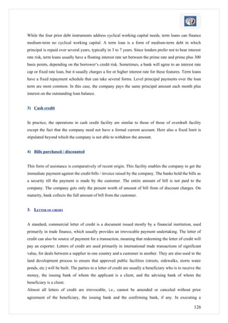 While the four prior debt instruments address cyclical working capital needs, term loans can finance
medium-term no cyclical working capital. A term loan is a form of medium-term debt in which
principal is repaid over several years, typically in 3 to 7 years. Since lenders prefer not to bear interest
rate risk, term loans usually have a floating interest rate set between the prime rate and prime plus 300
basis points, depending on the borrower’s credit risk. Sometimes, a bank will agree to an interest rate
cap or fixed rate loan, but it usually charges a fee or higher interest rate for these features. Term loans
have a fixed repayment schedule that can take several forms. Level principal payments over the loan
term are most common. In this case, the company pays the same principal amount each month plus
interest on the outstanding loan balance.


3) Cash credit


In practice, the operations in cash credit facility are similar to those of those of overdraft facility
except the fact that the company need not have a formal current account. Here also a fixed limit is
stipulated beyond which the company is not able to withdraw the amount.


4) Bills purchased / discounted


This form of assistance is comparatively of recent origin. This facility enables the company to get the
immediate payment against the credit bills / invoice raised by the company. The banks hold the bills as
a security till the payment is made by the customer. The entire amount of bill is not paid to the
company. The company gets only the present worth of amount of bill from of discount charges. On
maturity, bank collects the full amount of bill from the customer.


3. LETTER OF CREDIT


A standard, commercial letter of credit is a document issued mostly by a financial institution, used
primarily in trade finance, which usually provides an irrevocable payment undertaking. The letter of
credit can also be source of payment for a transaction, meaning that redeeming the letter of credit will
pay an exporter. Letters of credit are used primarily in international trade transactions of significant
value, for deals between a supplier in one country and a customer in another. They are also used in the
land development process to ensure that approved public facilities (streets, sidewalks, storm water
ponds, etc.) will be built. The parties to a letter of credit are usually a beneficiary who is to receive the
money, the issuing bank of whom the applicant is a client, and the advising bank of whom the
beneficiary is a client.
Almost all letters of credit are irrevocable, i.e., cannot be amended or canceled without prior
agreement of the beneficiary, the issuing bank and the confirming bank, if any. In executing a

                                                                                                        126
 