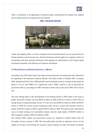 office, a consultancy or by appointing a commercial agent, ensuring that the company only supplies
services and/or goods to be imported into the Sultanate.
                                         PDO – HEAD QUARTERS




Airline and shipping offices as well as companies with occasional business are not governed by the
Foreign Business and Investment Law. Potential businesses should supply the company's articles of
incorporation and other pertinent information when applying for authorisation to the Foreign Capital
Investment Committee at the Ministry of Commerce and Industry.


2.4 OMAN ECONOMY AND PETROLEUM INDUSTRY – A REVIEW


According to the CBO annual report, the improved macroeconomic environment has been reflected in
the upgrading of the Sultanate's rating by Moody's from Baa2 to Baa1 in October 2005. In January
2006, Standard and Poor's also reaffirmed their local and foreign currency sovereign credit ratings for
Oman at "A-/A-2" and "BBB+/A-2", respectively, with a "stable" outlook. It may be noted that the
government debt as a percentage of GDP continued to decline and, by the end of 2005, fell to 8.6 per
cent.


The most striking aspect of the developments in the banking system in 2005 relates to the surge in
profits. Net profits of banks rose from RO79.4 million in 2004 to RO123.2 million in 2005 while net
foreign assets of commercial banks rose by 127.9 per cent, from RO256.6 million in 2004 to RO584.9
million in 2005.The current account (comprising trade, services, income and transfers) showed a
surplus of RO1813 million in 2005 as against RO219 million in 2004. The trade account, reflecting the
excess of export earnings over merchandise imports, showed a high surplus of RO4100 million in
2005 as against a surplus of RO2118 million in 2004.
The nominal GDP, exports and government revenue are expected to benefit further from the
favourable oil price scenario in 2006. This favourable phase provides an opportune time to use the
surplus oil revenue in diversifying the economy. Greater openness to trade and foreign investment,

                                                                                                    13
 