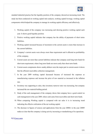 standard industrial practice but the liquidity position of the company showed an increasing trend. The

study has been conducted on working capital ratio analysis, working capital leverage, working capital

components which helped the company to manage its working capital efficiency and affectively.



    1. Working capital of the company was increasing and showing positive working capital each
        year. It shows good liquidity position.

    2. Positive working capital indicates that company has the ability of payments of short terms

        liabilities.

    3. Working capital increased because of increment in the current assets is more than increase in

        the current liabilities.

    4. Company’s current assets were always more than requirement and it affected on profitability
        of the company.

    5. Current assets are more than current liabilities indicate that company used long term funds for

        short term requirement, where long term funds are most costly then short term funds.

    6. Current assets components shows sundry debtors were the major part in current assets it shows

        that the efficient receivables collection management.

    7. In the year 2009 working capital decreased because of increased the expenses as

        manufacturing expenses and increase the price of raw material as increased in the inflation

        rate.

    8. Inventory was supporting to sales, thus inventory turnover ratio was increasing, but company

        increased the raw material holding period.

    9. Study of the cash management of the company shows that company have a good control on

        cash management in the year 2009, where cash came from receivables and short term funds.

    10. When comparing Working capital is compared with net sales it is in increasing trend

        indicating the effective utilization of the net working capital.

    11. The decrease in figures of sources and applications from the year 20004- to the year 20009

        makes at clear that the company is doing activity increasing or standardizing of its operations.


9.2 CONCLUSION




                                                                                                    131
 