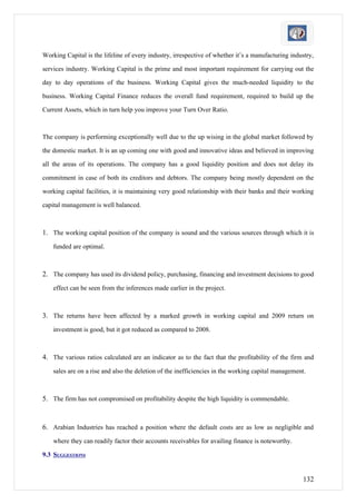 Working Capital is the lifeline of every industry, irrespective of whether it’s a manufacturing industry,

services industry. Working Capital is the prime and most important requirement for carrying out the

day to day operations of the business. Working Capital gives the much-needed liquidity to the

business. Working Capital Finance reduces the overall fund requirement, required to build up the

Current Assets, which in turn help you improve your Turn Over Ratio.



The company is performing exceptionally well due to the up wising in the global market followed by

the domestic market. It is an up coming one with good and innovative ideas and believed in improving

all the areas of its operations. The company has a good liquidity position and does not delay its

commitment in case of both its creditors and debtors. The company being mostly dependent on the

working capital facilities, it is maintaining very good relationship with their banks and their working

capital management is well balanced.



1. The working capital position of the company is sound and the various sources through which it is
    funded are optimal.



2. The company has used its dividend policy, purchasing, financing and investment decisions to good
    effect can be seen from the inferences made earlier in the project.



3. The returns have been affected by a marked growth in working capital and 2009 return on
    investment is good, but it got reduced as compared to 2008.



4. The various ratios calculated are an indicator as to the fact that the profitability of the firm and
    sales are on a rise and also the deletion of the inefficiencies in the working capital management.



5. The firm has not compromised on profitability despite the high liquidity is commendable.


6. Arabian Industries has reached a position where the default costs are as low as negligible and
    where they can readily factor their accounts receivables for availing finance is noteworthy.

9.3 SUGGESTIONS


                                                                                                     132
 