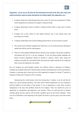 Suggestions can be use by the firm for the betterment increased of the firm after study and
analysis of project report on study and analysis of working capital. The suggestions are:-


    1. Company should raise funds through short term sources for short term requirement of funds,
          which comparatively economical as compare to long term funds.

    2. Company should take control on debtor’s collection period which is major part of current
          assets.

    3. Company has to take control on cash balance because cash is non earning assets and
          increasing cost of funds.

    4. Company should reduce the inventory holding period with use of zero inventory concepts.


    5. The current assets should be managed more effectively so as to avoid unnecessary blocking of
          capital that could be used for other purposes.

    6. There are various global challenges that are faced by every company n the present competitive
          environment and AI LLC is not any exemption. To face the present global challenges the
          human resources department should be develop to improve various skills among the
          employees specially the motivational skills and having the regular training for the employees
          about various developments in the market.

Over all company has good liquidity position and sufficient funds to repayment of liabilities.
Company has accepted conservative financial policy and thus maintaining more current assets balance.
Company is increasing sales volume per year which supported to company for sustain 2nd position in
Sultanate of Oman and 3rd position in GCC Countries.


          Summarizing the overall project work done during these 2 months, it can be said that the
project was a good learning experience. The entire staff of finance department was very cooperative
and they helped in all the phases of this project. It was an opportunity to learn about inventory
management at the same time problems faced by the Company. These two months has given an
opportunity to conceptualize and implement a new initiative. There we could learn how to interpret
working capital and ratio analysis with the help of guidance given by the Finance Manager. There
were lot of difficulties in the beginning of the project but slowly it got the grip on the road towards
future.




                                                                                                   133
 