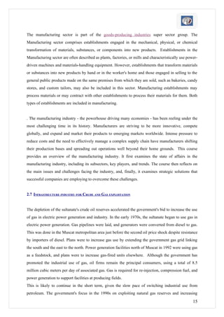 The manufacturing sector is part of the goods-producing industries super sector group. The
Manufacturing sector comprises establishments engaged in the mechanical, physical, or chemical
transformation of materials, substances, or components into new products. Establishments in the
Manufacturing sector are often described as plants, factories, or mills and characteristically use power-
driven machines and materials-handling equipment. However, establishments that transform materials
or substances into new products by hand or in the worker's home and those engaged in selling to the
general public products made on the same premises from which they are sold, such as bakeries, candy
stores, and custom tailors, may also be included in this sector. Manufacturing establishments may
process materials or may contract with other establishments to process their materials for them. Both
types of establishments are included in manufacturing.


. The manufacturing industry - the powerhouse driving many economies - has been reeling under the
most challenging time in its history. Manufacturers are striving to be more innovative, compete
globally, and expand and market their products to emerging markets worldwide. Intense pressure to
reduce costs and the need to effectively manage a complex supply chain have manufacturers shifting
their production bases and spreading out operations well beyond their home grounds. This course
provides an overview of the manufacturing industry. It first examines the state of affairs in the
manufacturing industry, including its subsectors, key players, and trends. The course then reflects on
the main issues and challenges facing the industry, and, finally, it examines strategic solutions that
successful companies are employing to overcome these challenges.


2.7 INFRASTRUCTURE INDUSTRY FOR CRUDE AND GAS EXPLOITATION


The depletion of the sultanate's crude oil reserves accelerated the government's bid to increase the use
of gas in electric power generation and industry. In the early 1970s, the sultanate began to use gas in
electric power generation. Gas pipelines were laid, and generators were converted from diesel to gas.
This was done in the Muscat metropolitan area just before the second oil price shock despite resistance
by importers of diesel. Plans were to increase gas use by extending the government gas grid linking
the south and the east to the north. Power generation facilities north of Muscat in 1992 were using gas
as a feedstock, and plans were to increase gas-fired units elsewhere. Although the government has
promoted the industrial use of gas, oil firms remain the principal consumers, using a total of 8.5
million cubic meters per day of associated gas. Gas is required for re-injection, compression fuel, and
power generation to support facilities at producing fields.
This is likely to continue in the short term, given the slow pace of switching industrial use from
petroleum. The government's focus in the 1990s on exploiting natural gas reserves and increasing

                                                                                                      15
 