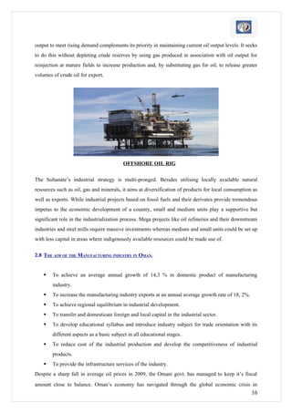 output to meet rising demand complements its priority in maintaining current oil output levels. It seeks
to do this without depleting crude reserves by using gas produced in association with oil output for
reinjection at mature fields to increase production and, by substituting gas for oil, to release greater
volumes of crude oil for export.




                                          OFFSHORE OIL RIG

The Sultanate’s industrial strategy is multi-pronged. Besides utilising locally available natural
resources such as oil, gas and minerals, it aims at diversification of products for local consumption as
well as exports. While industrial projects based on fossil fuels and their derivates provide tremendous
impetus to the economic development of a country, small and medium units play a supportive but
significant role in the industrialization process. Mega projects like oil refineries and their downstream
industries and steel mills require massive investments whereas medium and small units could be set up
with less capital in areas where indigenously available resources could be made use of.

2.8 THE AIM OF THE MANUFACTURING INDUSTRY IN OMAN.


       To achieve an average annual growth of 14,3 % in domestic product of manufacturing
        industry.
       To increase the manufacturing industry exports at an annual average growth rate of 18, 2%.
       To achieve regional equilibrium in industrial development.
       To transfer and domesticate foreign and local capital in the industrial sector.
       To develop educational syllabus and introduce industry subject for trade orientation with its
        different aspects as a basic subject in all educational stages.
       To reduce cost of the industrial production and develop the competitiveness of industrial
        products.
       To provide the infrastructure services of the industry.
Despite a sharp fall in average oil prices in 2009, the Omani govt. has managed to keep it’s fiscal
amount close to balance. Oman’s economy has navigated through the global economic crisis in
                                                                                                      16
 