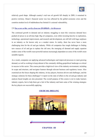 relatively good shape. Although country’s real non oil growth fell sharply in 2009, it remained in
positive territory. Oman’s financial sector was less affected by the global economic crisis and the
countries modest level of indebtedness has limited it’s external vulnerability.


2.9 THE SCOPE OF OIL AND GAS INDUSTRY IN OMAN – AN OVERVIEW

The continued growth in demand and an industry struggling to meet this voracious demand have
pushed oil prices to an all-time high. Big oil companies, even while investing heavily in exploration,
technology, operational improvement, and research and development, are still left with huge surpluses
in an industry so far known only as a modest return. In reality, there has never been a more
challenging time for the oil and gas industry. While oil companies face tough challenges in finding
new sources of oil and gas to replace the old ones, the emerging oil demand and supply equation
renders some of the world's most powerful nations increasingly dependent on some of the world's most
unstable regions.

As a result, companies are applying advanced technologies and improved processes to meet growing
demand, as well as working to keep abreast of the constantly shifting geopolitical landscape so critical
to success in this sector. This course provides a high-level view of the industry environment, including
its scope and structure, and navigates learners through relevant business and regulatory issues. Also
examined are the forces shaping this industry, its key players, business drivers and challenges, and the
strategic solutions for these challenges? A report on the state of affairs in the oil and gas industry and
analysis based insights are also presented. The overall purpose of this course is not to make learners
industry experts, but to help them get a feel of the industry and learn some of the winning strategies
the key players are successfully applying.


                                      CRUDE OIL DRILLING




                                             CHAPTER - III

                                                                                                       17
 