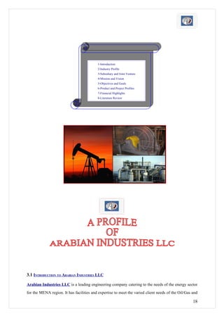 1-Introduction
                                          2-Industry Profile
                                          3-Subsidiary and Joint Venture
                                          4-Mission and Vision
                                          5-Objectives and Goals
                                          6-Product and Project Profiles
                                          7-Financial Highlights
                                          8-Literature Review




3.1 INTRODUCTION TO ARABIAN INDUSTRIES LLC

Arabian Industries LLC is a leading engineering company catering to the needs of the energy sector
for the MENA region. It has facilities and expertise to meet the varied client needs of the Oil/Gas and

                                                                                                    18
 