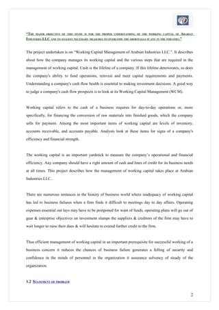 “THE MAJOR OBJECTIVE OF THIS STUDY IS FOR THE PROPER UNDERSTANDING OF THE WORKING CAPITAL OF ARABIAN
INDUSTRIES LLC AND TO SUGGEST NECESSARY MEASURES TO OVERCOME THE SHORTFALLS IF ANY IN THE INDUSTRY.”


The project undertaken is on “Working Capital Management of Arabian Industries LLC.”. It describes
about how the company manages its working capital and the various steps that are required in the
management of working capital. Cash is the lifeline of a company. If this lifeline deteriorates, so does
the company's ability to fund operations, reinvest and meet capital requirements and payments.
Understanding a company's cash flow health is essential to making investment decisions. A good way
to judge a company's cash flow prospects is to look at its Working Capital Management (WCM).


Working capital refers to the cash of a business requires for day-to-day operations or, more
specifically, for financing the conversion of raw materials into finished goods, which the company
sells for payment. Among the most important items of working capital are levels of inventory,
accounts receivable, and accounts payable. Analysts look at these items for signs of a company's
efficiency and financial strength.


The working capital is an important yardstick to measure the company’s operational and financial
efficiency. Any company should have a right amount of cash and lines of credit for its business needs
at all times. This project describes how the management of working capital takes place at Arabian
Industries LLC..


There are numerous instances in the history of business world where inadequacy of working capital
has led to business failures when a firm finds it difficult to meetings day to day affairs. Operating
expenses essential out lays may have to be postponed for want of funds, operating plans will go out of
gear & enterprise objectives on investment slumps the suppliers & creditors of the firm may have to
wait longer to raise their dues & will hesitate to extend further credit to the firm.


Thus efficient management of working capital in an important prerequisite for successful working of a
business concern it reduces the chances of business failure generates a felling of security and
confidence in the minds of personnel in the organization it assurance solvency of steady of the
organization.


1.2 STATEMENT OF PROBLEM


                                                                                                      2
 