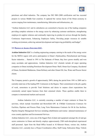 petroleum and allied industries. The company has ISO 9001-2000 certification and has executed
projects in various Middle East countries. It captured the various facets of the Oman economy in
sectors ranging from maintenance, manufacturing, fabrication and infrastructure, etc.


“Arabian Industries LLC and its subsidiaries are committed to become one of the leading companies
providing complete solutions to the energy sector by enhancing customer satisfaction, strengthening
employee & supplier relations and continually improving its product & services through the Quality
Continuous Improvement, Enhancing Employees Safety, Providing proper resources & suitable
working environment, achieving national development and improving profitability and budget”.


3.2 PROFILES OF ARABIAN INDUSTRIES LLC.

Arabian Industries LLC is a leading engineering company catering to the needs of the energy sector
for the MENA region with active participation in Oman’s Hydrocarbon, Petrochemical and Energy
Sector industries. .. Started in 1991 in The Sultanate of Oman, they have grown steadily and won
many accolades and appreciations. Arabian Industries LLC clientele include all major operating
companies in Oman including Petroleum Development Oman /Shell, Oman Gas Company, Occidental
of Oman, Occidental Mukhaizna, Oman Refinery and other Omani Oil, Gas, Water and Process Sector
clients.


The Company posted a growth of approximately 200% during the period from 1991 to 2009 and is
currently rated one of the leading EPC Contractors in the Region. Their commitment to the job, quality
of work, earnestness to provide Total Solutions and desire to surpass client expectations has
consistently earned repeat business from their esteemed clients. These qualities enable them to
compete in international markets and succeed.


           Arabian Industries LLC, is currently executing a number of major contracts in Oman for
activities, which include Greenfield and Brownfield EPC & CME&I Construction Contracts for
Facilities, Pipelines and Process Plant, Long Term Maintenance Contracts for Oil & Gas facilities,
Pipeline Integrity Management Services including rehabilitation and routine / planned maintenance of
cross country pipelines and Environmental Services.
Arabian Industries LLC, owns one of the biggest fleet of plant and equipment amongst the oil and gas
sector contractors in Oman and directly employs approximately 2500 multi-disciplined experienced
staff personnel. Apart from the Head Office located at Al Khuwair House, various site, Arabian
Industries LLC, currently have a Project Coordination office, Staff Camp, Fabrication Shop, Vehicle

                                                                                                   20
 